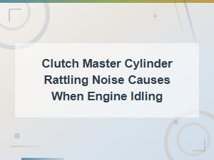 Common Causes of Clutch Master Cylinder Rattling Noise at Idle
