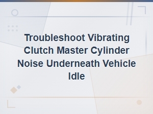 Common Causes of Vibrating Clutch Master Cylinder Noise Under Vehicle at Idle